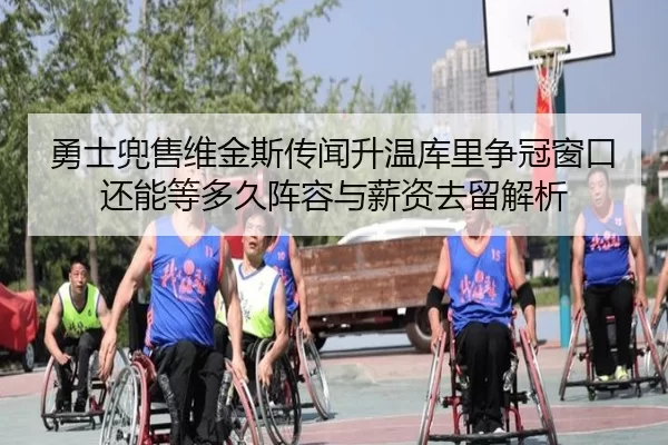 勇士兜售维金斯传闻升温库里争冠窗口还能等多久阵容与薪资去留解析